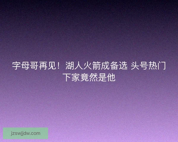 字母哥再见！湖人火箭成备选 头号热门下家竟然是他